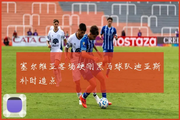 塞尔维亚客场硬刚黑马球队迪亚斯补时造点