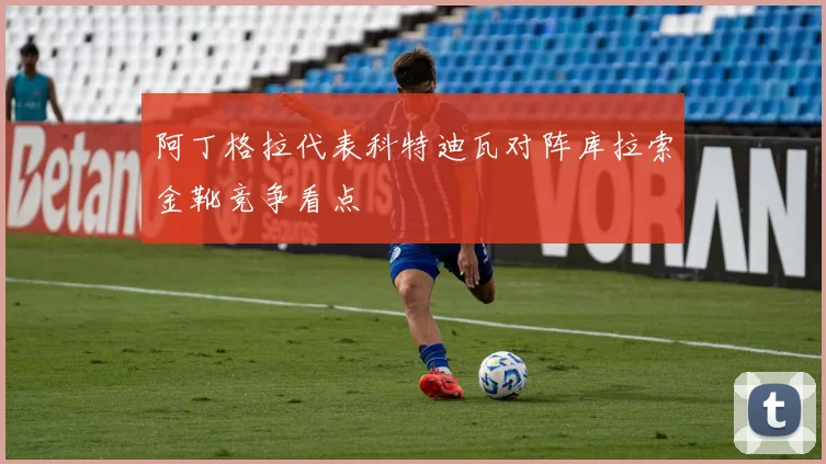 阿丁格拉代表科特迪瓦对阵库拉索金靴竞争看点