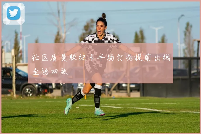 社区盾曼联纽卡半场打花提前出线全场回放