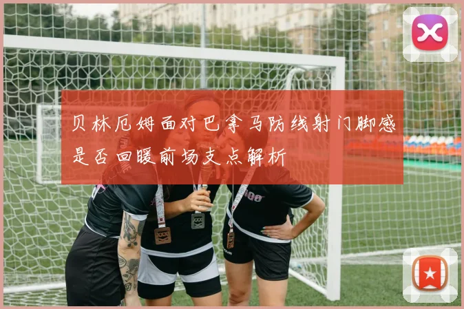 贝林厄姆面对巴拿马防线射门脚感是否回暖前场支点解析