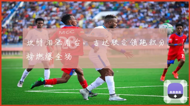 坎特泪洒看台，吉达联合领跑积分榜燃爆全场