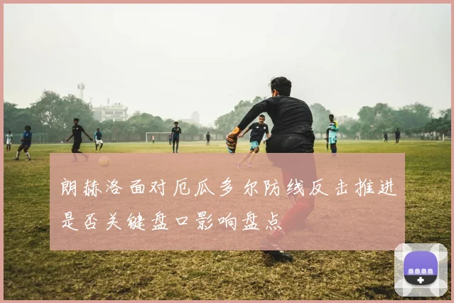 朗赫洛面对厄瓜多尔防线反击推进是否关键盘口影响盘点