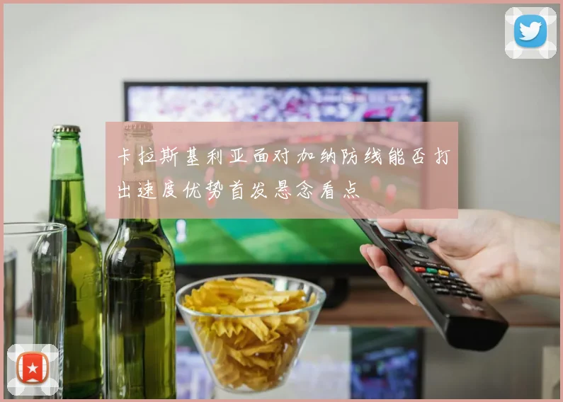 卡拉斯基利亚面对加纳防线能否打出速度优势首发悬念看点