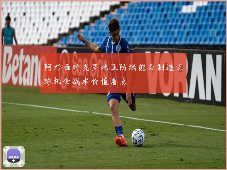 阿尤面对克罗地亚防线能否制造点球机会战术价值看点