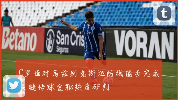 C罗面对乌兹别克斯坦防线能否完成关键传球金靴热度研判