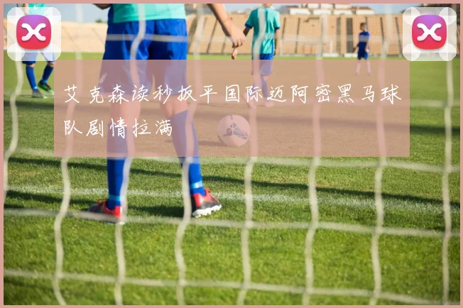艾克森读秒扳平国际迈阿密黑马球队剧情拉满