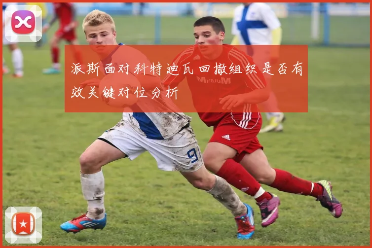 派斯面对科特迪瓦回撤组织是否有效关键对位分析