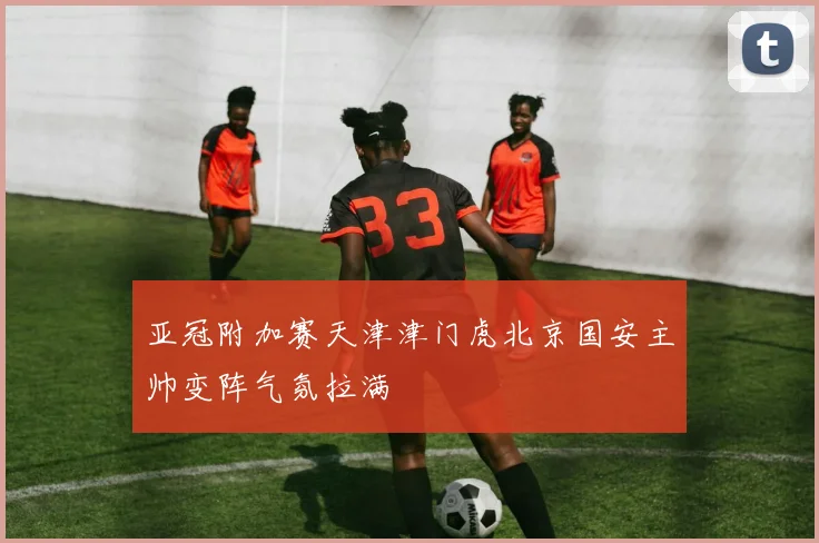 亚冠附加赛天津津门虎北京国安主帅变阵气氛拉满