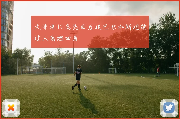 天津津门虎先丢后追巴尔加斯连续过人高燃回看