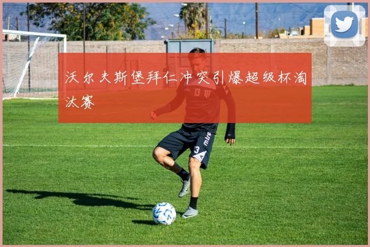 沃尔夫斯堡拜仁冲突引爆超级杯淘汰赛