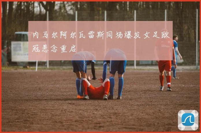内马尔阿尔瓦雷斯同场爆发女足欧冠悬念重启